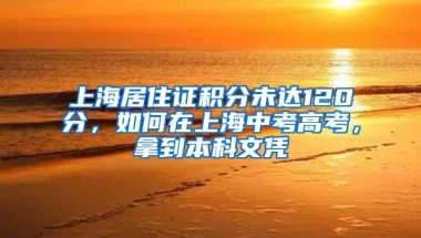 上海居住证积分未达120分，如何在上海中考高考，拿到本科文凭