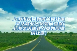 上海市居民如何参保社保 灵活就业人员如何参保(上海灵活就业人员如何缴纳社保)