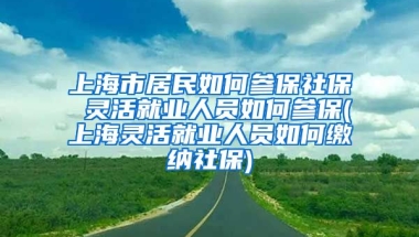 上海市居民如何参保社保 灵活就业人员如何参保(上海灵活就业人员如何缴纳社保)