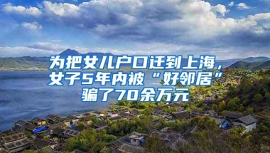 为把女儿户口迁到上海，女子5年内被“好邻居”骗了70余万元