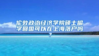 伦敦政治经济学院硕士留学回国可以在上海落户吗？