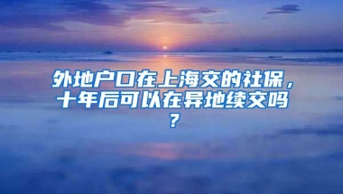 外地户口在上海交的社保，十年后可以在异地续交吗？