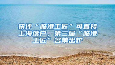 获评“临港工匠”可直接上海落户，第三届“临港工匠”名单出炉