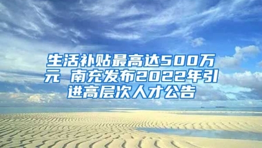 生活补贴最高达500万元 南充发布2022年引进高层次人才公告