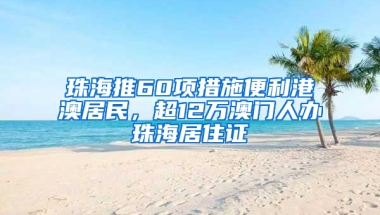 珠海推60项措施便利港澳居民，超12万澳门人办珠海居住证