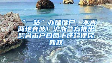 “一站”办理落户，不再两地奔波！沪浙警方推出跨省市户口网上迁移便民新政