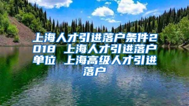 上海人才引进落户条件2018 上海人才引进落户单位 上海高级人才引进落户