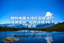 融创中国大湾区总部落户深圳宝安 总投资达367亿元