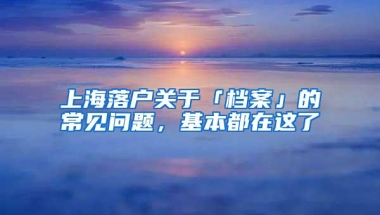 上海落户关于「档案」的常见问题，基本都在这了