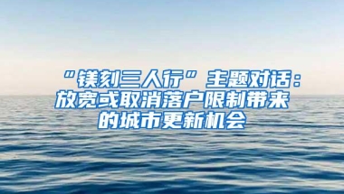 “镁刻三人行”主题对话：放宽或取消落户限制带来的城市更新机会