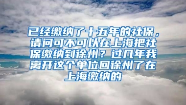 已经缴纳了十五年的社保，请问可不可以在上海把社保缴纳到徐州？过几年我离开这个单位回徐州了在上海缴纳的