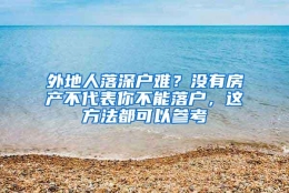 外地人落深户难？没有房产不代表你不能落户，这方法都可以参考