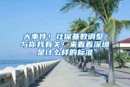 大事件！社保基数调整，与你我有关！来看看深圳是什么样的标准