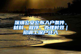 深圳公安公布入户条件、材料、程序、办理时效｜招调工深户迁入