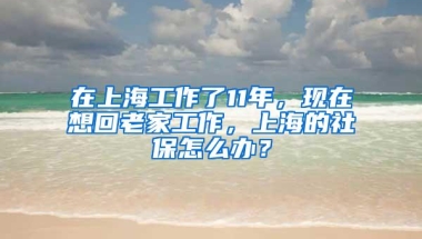 在上海工作了11年，现在想回老家工作，上海的社保怎么办？