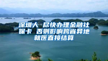 深圳人 尽快办理金融社保卡 否则影响跨省异地就医直接结算