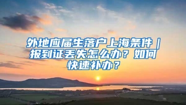 外地应届生落户上海条件｜报到证丢失怎么办？如何快速补办？