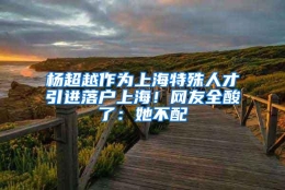 杨超越作为上海特殊人才引进落户上海！网友全酸了：她不配