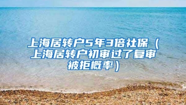 上海居转户5年3倍社保（上海居转户初审过了复审被拒概率）