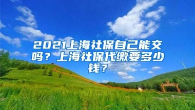 2021上海社保自己能交吗？上海社保代缴要多少钱？