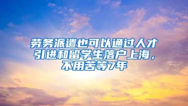 劳务派遣也可以通过人才引进和留学生落户上海，不用苦等7年