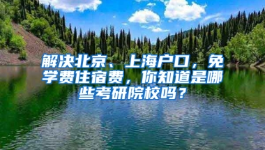 解决北京、上海户口，免学费住宿费，你知道是哪些考研院校吗？