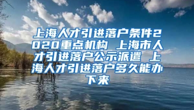 上海人才引进落户条件2020重点机构 上海市人才引进落户公示派遣 上海人才引进落户多久能办下来