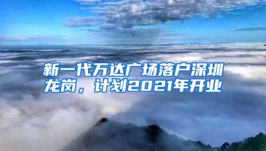 新一代万达广场落户深圳龙岗，计划2021年开业