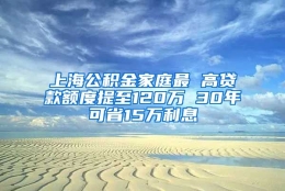 上海公积金家庭最 高贷款额度提至120万 30年可省15万利息