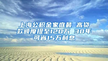 上海公积金家庭最 高贷款额度提至120万 30年可省15万利息