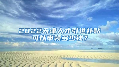 2022天津人才引进补贴可以申领多少钱？