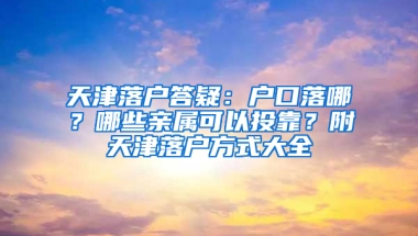 天津落户答疑：户口落哪？哪些亲属可以投靠？附天津落户方式大全