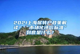 2021上海居转户政策解读！“市场化评价标准”到底是什么？