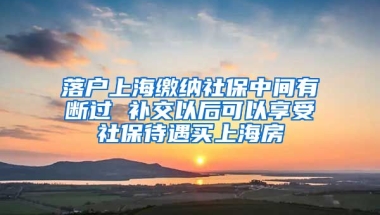 落户上海缴纳社保中间有断过 补交以后可以享受社保待遇买上海房