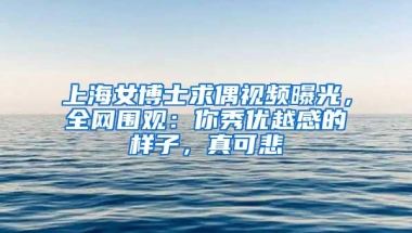 上海女博士求偶视频曝光，全网围观：你秀优越感的样子，真可悲