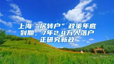 上海“居转户”政策年底到期，7年2.4万人落户正研究新政