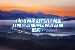 @青岛新手爸妈们 新生儿如何参加医保你们都知道吗？