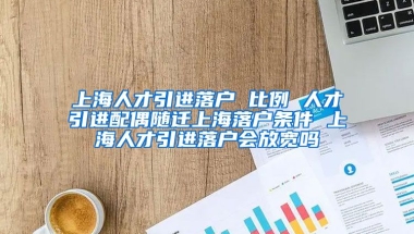 上海人才引进落户 比例 人才引进配偶随迁上海落户条件 上海人才引进落户会放宽吗