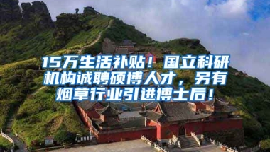 15万生活补贴！国立科研机构诚聘硕博人才，另有烟草行业引进博士后！