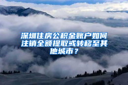 深圳住房公积金账户如何注销全额提取或转移至其他城市？