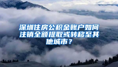 深圳住房公积金账户如何注销全额提取或转移至其他城市？