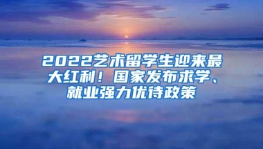 2022艺术留学生迎来最大红利！国家发布求学、就业强力优待政策