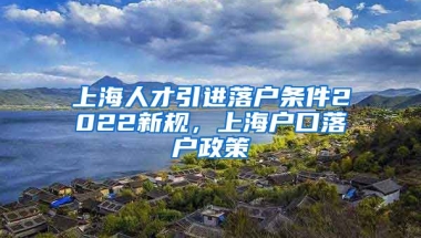 上海人才引进落户条件2022新规，上海户口落户政策