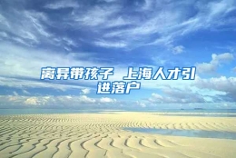 离异带孩子 上海人才引进落户