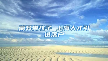 离异带孩子 上海人才引进落户