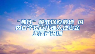 “独代”模式探索落地 国内首个独立代理人独资企业落户深圳