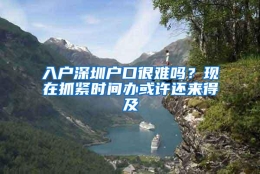 入户深圳户口很难吗？现在抓紧时间办或许还来得及