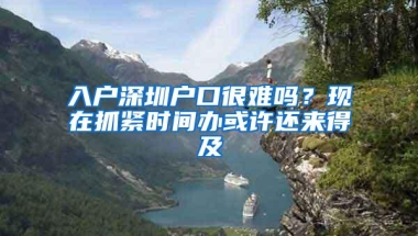 入户深圳户口很难吗？现在抓紧时间办或许还来得及