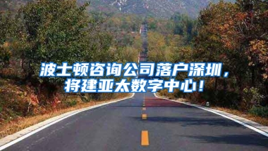 波士顿咨询公司落户深圳，将建亚太数字中心！