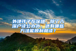 外地孩子在深圳，除了入深户读公办外，还有哪些方法能顺利就读？